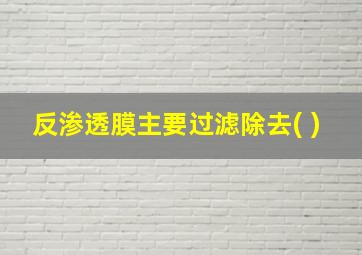 反渗透膜主要过滤除去( )